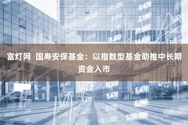 富灯网  国寿安保基金：以指数型基金助推中长期资金入市