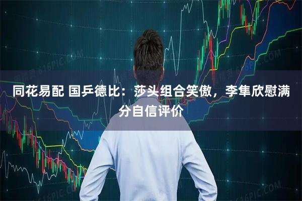 同花易配 国乒德比：莎头组合笑傲，李隼欣慰满分自信评价