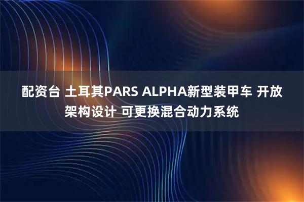 配资台 土耳其PARS ALPHA新型装甲车 开放架构设计 可更换混合动力系统