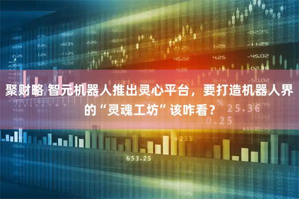 聚财略 智元机器人推出灵心平台，要打造机器人界的“灵魂工坊”该咋看？