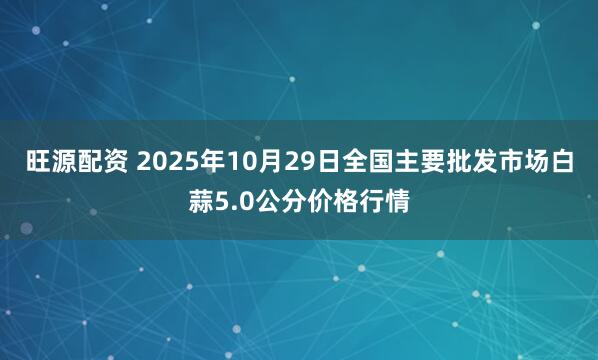 旺源配资 2025年10月29日全国主要批发市场白蒜5.0公分价格行情