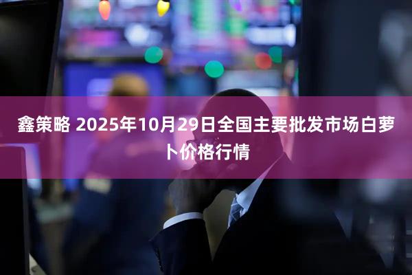 鑫策略 2025年10月29日全国主要批发市场白萝卜价格行情
