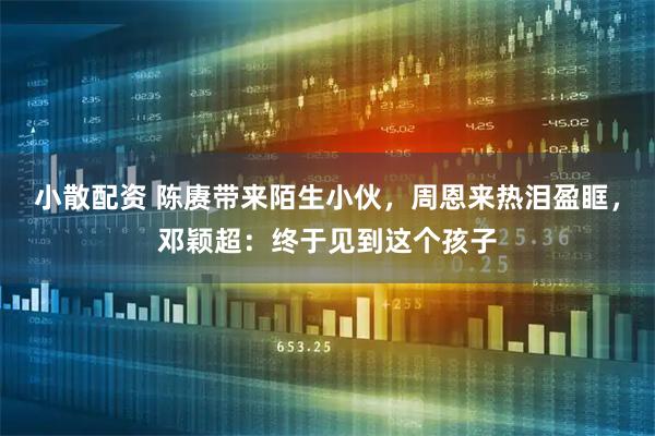 小散配资 陈赓带来陌生小伙,周恩来热泪盈眶,邓颖超:终于见到这个孩子