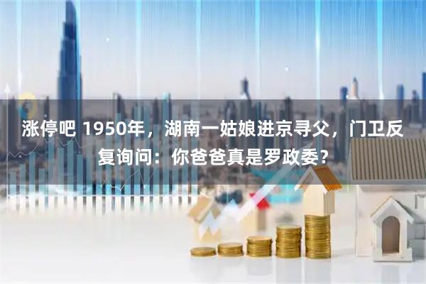 涨停吧 1950年,湖南一姑娘进京寻父,门卫反复询问:你爸爸真是罗政委?