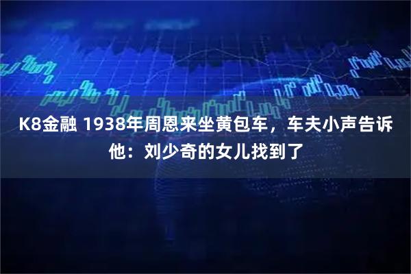K8金融 1938年周恩来坐黄包车,车夫小声告诉他:刘少奇的女儿找到了