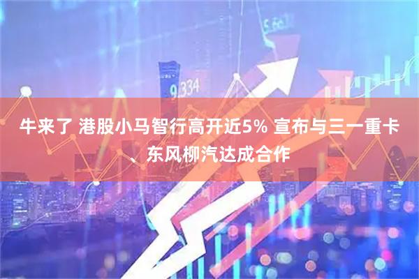 牛来了 港股小马智行高开近5% 宣布与三一重卡、东风柳汽达成合作