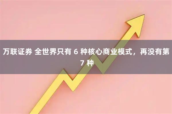 万联证券 全世界只有 6 种核心商业模式,再没有第 7 种