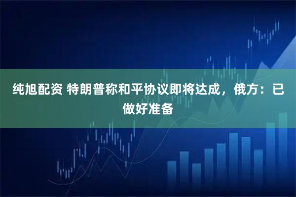 纯旭配资 特朗普称和平协议即将达成，俄方：已做好准备