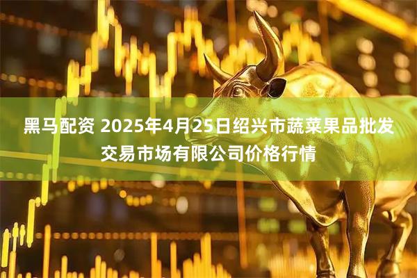 黑马配资 2025年4月25日绍兴市蔬菜果品批发交易市场有限公司价格行情