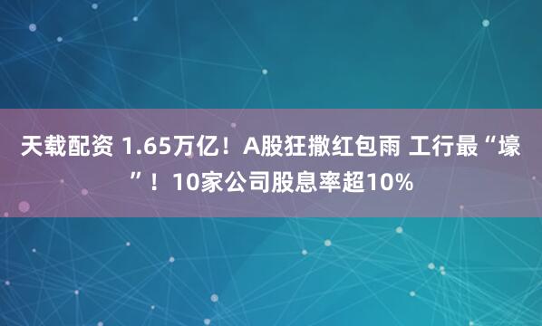 天载配资 1.65万亿！A股狂撒红包雨 工行最“壕”！10家公司股息率超10%