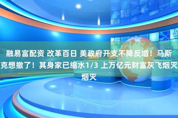 融易富配资 改革百日 美政府开支不降反增！马斯克想撤了！其身家已缩水1/3 上万亿元财富灰飞烟灭