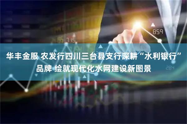 华丰金服 农发行四川三台县支行深耕“水利银行”品牌 绘就现代化水网建设新图景