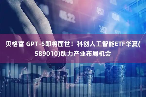 贝格富 GPT-5即将面世！科创人工智能ETF华夏(589010)助力产业布局机会