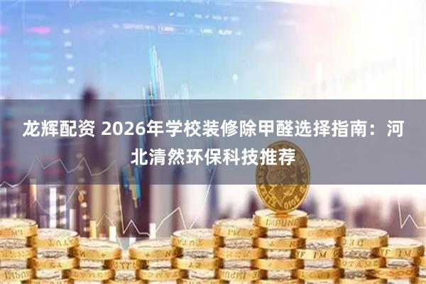 龙辉配资 2026年学校装修除甲醛选择指南：河北清然环保科技推荐