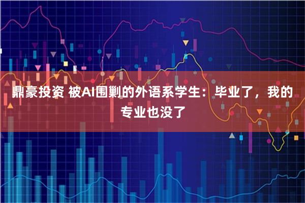 鼎豪投资 被AI围剿的外语系学生：毕业了，我的专业也没了