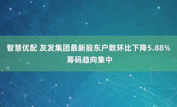 智慧优配 友发集团最新股东户数环比下降5.88% 筹码趋向集中