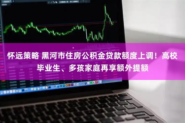 怀远策略 黑河市住房公积金贷款额度上调！高校毕业生、多孩家庭再享额外提额