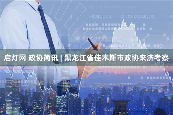启灯网 政协简讯 | 黑龙江省佳木斯市政协来济考察