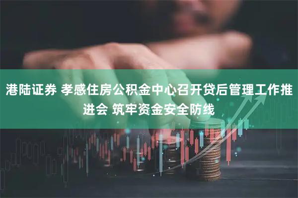 港陆证券 孝感住房公积金中心召开贷后管理工作推进会 筑牢资金安全防线