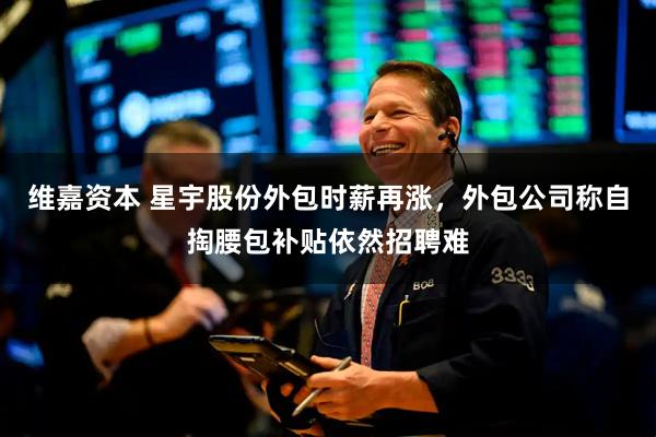 维嘉资本 星宇股份外包时薪再涨，外包公司称自掏腰包补贴依然招聘难